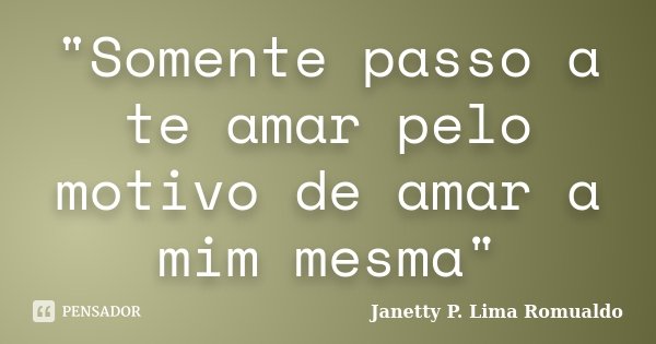 "Somente passo a te amar pelo motivo de amar a mim mesma"... Frase de Janetty P. Lima Romualdo.