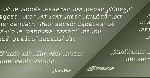 Hoje vocês assarão um ganso [Huss] magro, mas em cem anos ouvirão um cisne cantar. Não serão capazes de assá-lo e nenhuma armadilha ou rede poderá segurá-lo. (p... Frase de Jan Hus.