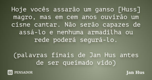 Hoje vocês assarão um ganso [Huss] magro, mas em cem anos ouvirão um cisne cantar. Não serão capazes de assá-lo e nenhuma armadilha ou rede poderá segurá-lo. (p... Frase de Jan Hus.