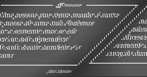 Uma pessoa que tenta mudar à outra não passa de uma tola.Podemos plantar a semente mas se ela florescerá ou não dependerá somente do solo.Assim também é o coraç... Frase de Jani Santos.