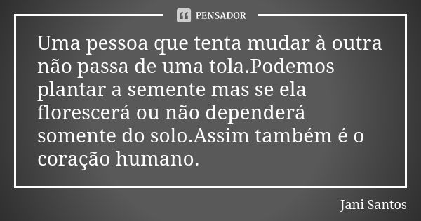 Uma pessoa que tenta mudar à outra não passa de uma tola.Podemos plantar a semente mas se ela florescerá ou não dependerá somente do solo.Assim também é o coraç... Frase de Jani Santos.