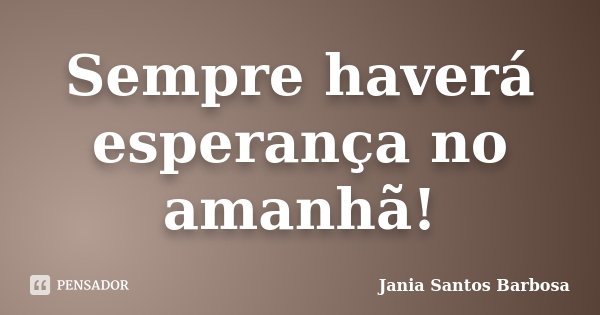 Sempre haverá esperança no amanhã!... Frase de Jania Santos Barbosa.