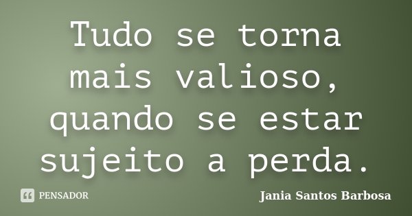 Tudo se torna mais valioso, quando se estar sujeito a perda.... Frase de Jania Santos Barbosa.
