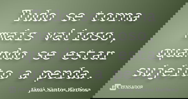 Tudo se torna mais valioso, quando se estar sujeito a perda.... Frase de Jania Santos Barbosa.