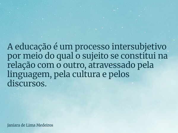 A educação é um processo intersubjetivo por meio do qual o sujeito se constitui na relação com o outro, atravessado pela linguagem, pela cultura e pelos discurs... Frase de Janiara de Lima Medeiros.