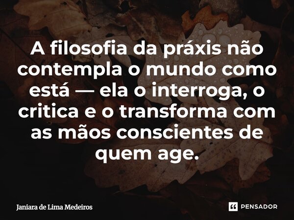 ⁠A filosofia da práxis não contempla o mundo como está — ela o interroga, o critica e o transforma com as mãos conscientes de quem age.... Frase de Janiara de Lima Medeiros.
