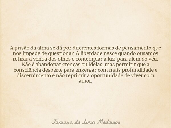 A prisão da alma se dá por diferentes formas de pensamento que nos impede de questionar. A liberdade nasce quando ousamos retirar a venda dos olhos e contemplar... Frase de Janiara de Lima Medeiros.