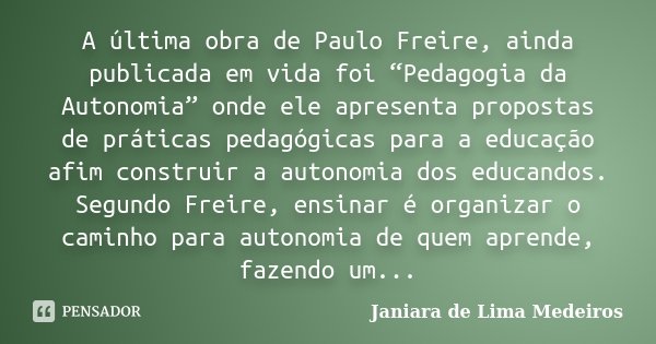 A última obra de Paulo Freire, ainda publicada em vida foi “Pedagogia da Autonomia” onde ele apresenta propostas de práticas pedagógicas para a educação afim co... Frase de Janiara de Lima Medeiros.