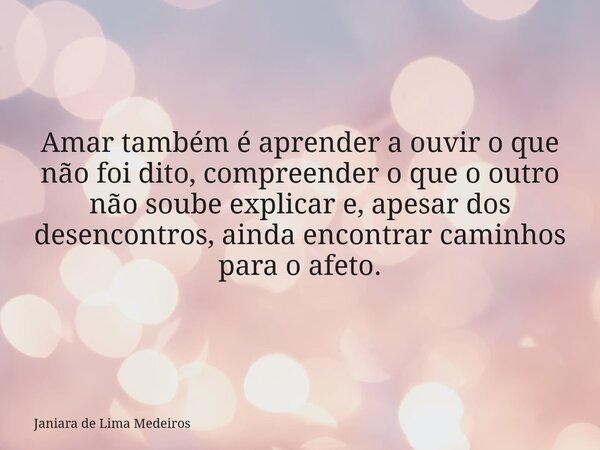 Amar também é aprender a ouvir o que não foi dito, compreender o que o outro não soube explicar e, apesar dos desencontros, ainda encontrar caminhos para o afet... Frase de Janiara de Lima Medeiros.