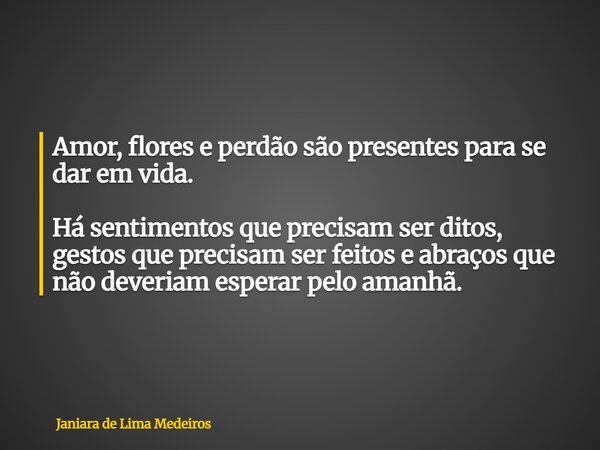 ⁠Amor, flores e perdão são presentes para se dar em vida. Há sentimentos que precisam ser ditos, gestos que precisam ser feitos e abraços que não deveriam esper... Frase de Janiara de Lima Medeiros.