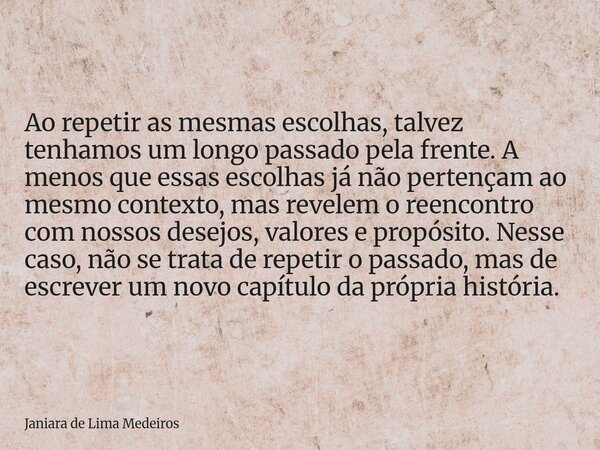 Ao repetir as mesmas escolhas, talvez tenhamos um longo passado pela frente. A menos que essas escolhas já não pertençam ao mesmo contexto, mas revelem o reenco... Frase de Janiara de Lima Medeiros.