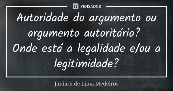 Autoridade do argumento ou argumento autoritário? Onde está a legalidade e/ou a legitimidade?... Frase de Janiara de Lima Medeiros.