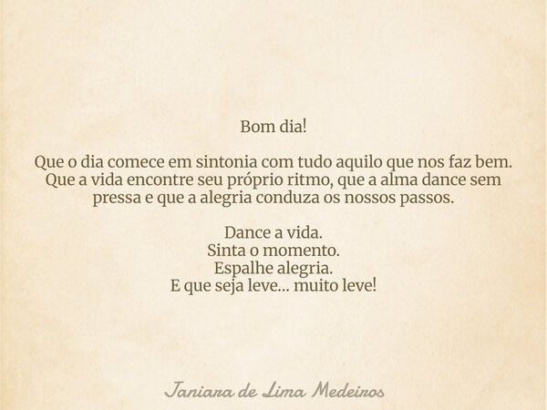 Bom dia! Que o dia comece em sintonia com tudo aquilo que nos faz bem. Que a vida encontre seu próprio ritmo, que a alma dance sem pressa e que a alegria conduz... Frase de Janiara de Lima Medeiros.