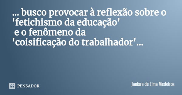 ... busco provocar à reflexão sobre o 'fetichismo da educação' e o fenômeno da
'coisificação do trabalhador'...... Frase de Janiara de Lima Medeiros.