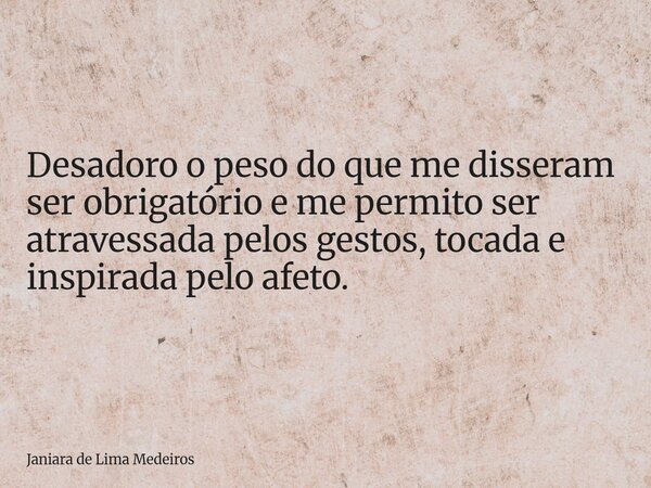 Desadoro o peso do que me disseram ser obrigatório e me permito ser atravessada pelos gestos, tocada e inspirada pelo afeto.... Frase de Janiara de Lima Medeiros.