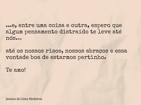 ...e, entre uma coisa e outra, espero que algum pensamento distraído te leve até nós… até os nossos risos, nossos abraços e essa vontade boa de estarmos pertinh... Frase de Janiara de Lima Medeiros.