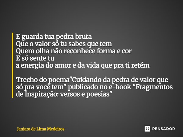 E guarda tua pedra bruta Que o valor só tu sabes que tem Quem olha não reconhece forma e cor E só sente tu a energia do amor e da vida que pra ti retém Trecho d... Frase de Janiara de Lima Medeiros.