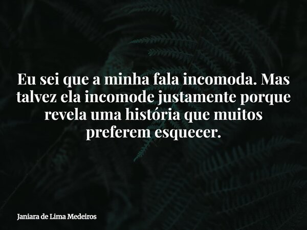 Eu sei que a minha fala incomoda. Mas talvez ela incomode justamente porque revela uma história que muitos preferem esquecer.... Frase de Janiara de Lima Medeiros.