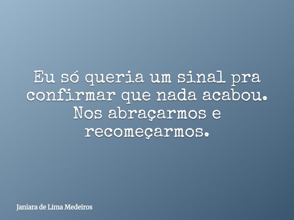 Eu só queria um sinal pra confirmar que nada acabou. Nos abraçarmos e recomeçarmos.... Frase de Janiara de Lima Medeiros.