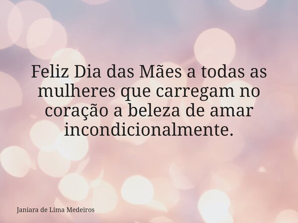 Feliz Dia das Mães a todas as mulheres que carregam no coração a beleza de amar incondicionalmente.... Frase de Janiara de Lima Medeiros.