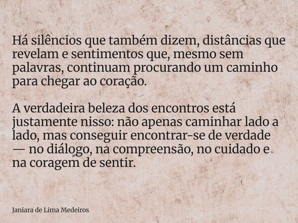 Há silêncios que também dizem, distâncias que revelam e sentimentos que, mesmo sem palavras, continuam procurando um caminho para chegar ao coração. A verdadeir... Frase de Janiara de Lima Medeiros.