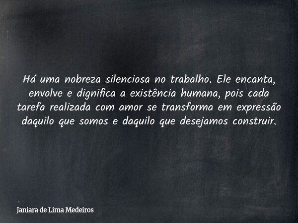 Há uma nobreza silenciosa no trabalho. Ele encanta, envolve e dignifica a existência humana, pois cada tarefa realizada com amor se transforma em expressão daqu... Frase de Janiara de Lima Medeiros.