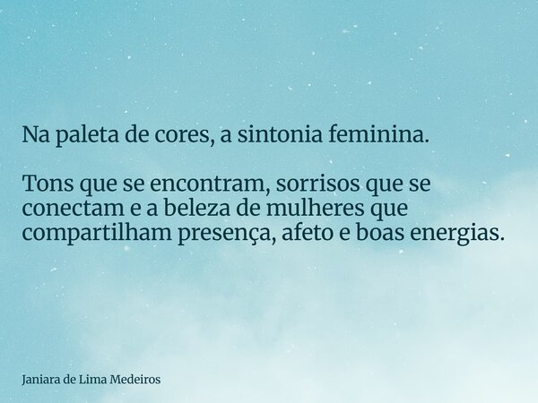 Na paleta de cores, a sintonia feminina. Tons que se encontram, sorrisos que se conectam e a beleza de mulheres que compartilham presença, afeto e boas energias... Frase de Janiara de Lima Medeiros.