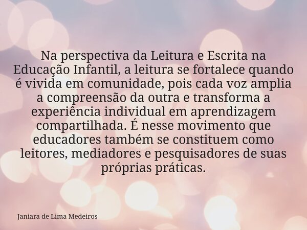 Na perspectiva da Leitura e Escrita na Educação Infantil, a leitura se fortalece quando é vivida em comunidade, pois cada voz amplia a compreensão da outra e tr... Frase de Janiara de Lima Medeiros.