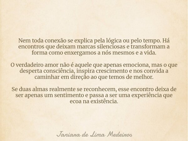 Nem toda conexão se explica pela lógica ou pelo tempo. Há encontros que deixam marcas silenciosas e transformam a forma como enxergamos a nós mesmos e a vida. O... Frase de Janiara de Lima Medeiros.