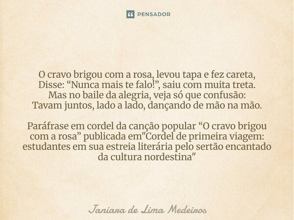 O cravo brigou com a rosa, levou tapa e fez careta, Disse: “Nunca mais te falo!”, saiu com muita treta. Mas no baile da alegria, veja só que confusão: Tavam ju... Frase de Janiara de Lima Medeiros.