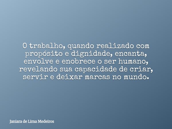 O trabalho, quando realizado com propósito e dignidade, encanta, envolve e enobrece o ser humano, revelando sua capacidade de criar, servir e deixar marcas no m... Frase de Janiara de Lima Medeiros.