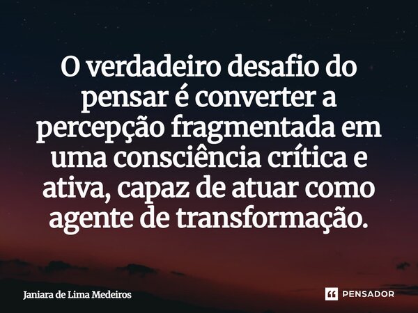 ⁠O verdadeiro desafio do pensar é converter a percepção fragmentada em uma consciência crítica e ativa, capaz de atuar como agente de transformação.... Frase de Janiara de Lima Medeiros.