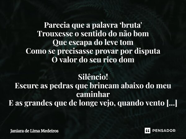 Parecia que a palavra ‘bruta' Trouxesse o sentido do não bom Que escapa do leve tom Como se precisasse provar por disputa O valor do seu rico dom Silêncio! Esc... Frase de Janiara de Lima Medeiros.
