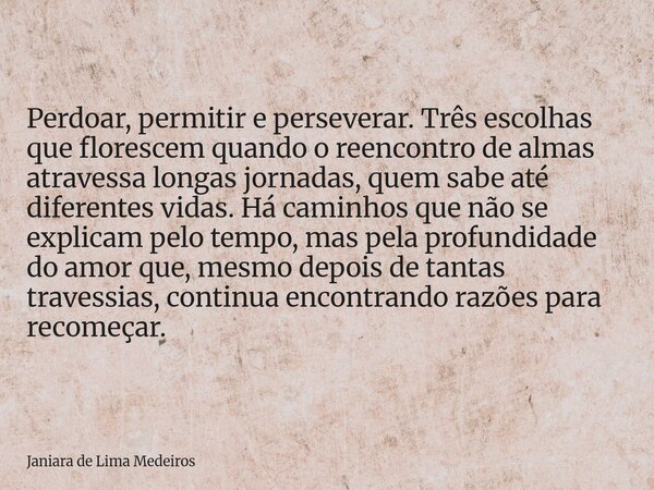 Perdoar, permitir e perseverar. Três escolhas que florescem quando o reencontro de almas atravessa longas jornadas, quem sabe até diferentes vidas. Há caminhos ... Frase de Janiara de Lima Medeiros.