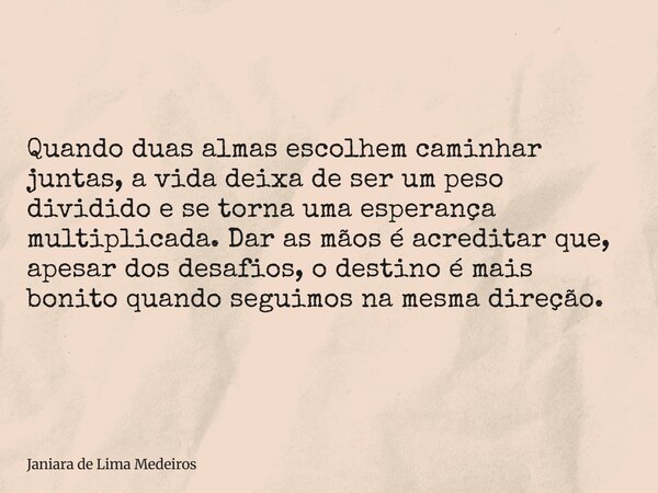 Quando duas almas escolhem caminhar juntas, a vida deixa de ser um peso dividido e se torna uma esperança multiplicada. Dar as mãos é acreditar que, apesar dos ... Frase de Janiara de Lima Medeiros.
