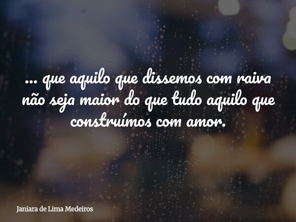 ... que aquilo que dissemos com raiva não seja maior do que tudo aquilo que construímos com amor.... Frase de Janiara de Lima Medeiros.