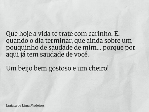 Que hoje a vida te trate com carinho. E, quando o dia terminar, que ainda sobre um pouquinho de saudade de mim… porque por aqui já tem saudade de você. Um beijo... Frase de Janiara de Lima Medeiros.