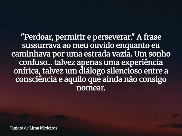 "Perdoar, permitir e perseverar." A frase sussurrava ao meu ouvido enquanto eu caminhava por uma estrada vazia. Um sonho confuso... talvez apenas uma ... Frase de Janiara de Lima Medeiros.