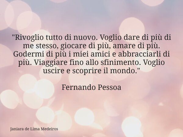 "Rivoglio tutto di nuovo. Voglio dare di più di me stesso, giocare di più, amare di più. Godermi di più i miei amici e abbracciarli di più. Viaggiare fino ... Frase de Janiara de Lima Medeiros.