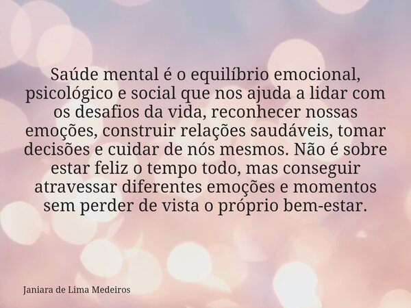 Saúde mental é o equilíbrio emocional, psicológico e social que nos ajuda a lidar com os desafios da vida, reconhecer nossas emoções, construir relações saudáve... Frase de Janiara de Lima Medeiros.