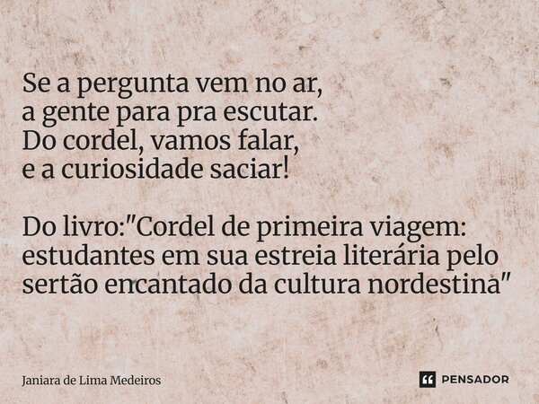 ⁠Se a pergunta vem no ar, a gente para pra escutar. Do cordel, vamos falar, e a curiosidade saciar! Do livro: "Cordel de primeira viagem: estudantes em sua... Frase de Janiara de Lima Medeiros.