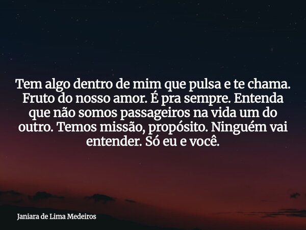 Tem algo dentro de mim que pulsa e te chama. Fruto do nosso amor. É pra sempre. Entenda que não somos passageiros na vida um do outro. Temos missão, propósito. ... Frase de Janiara de Lima Medeiros.