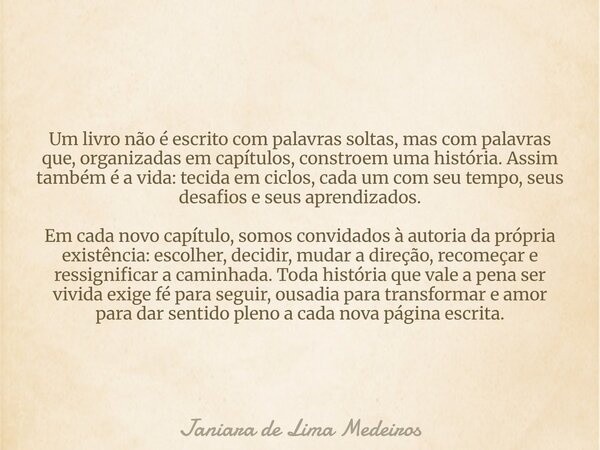 Um livro não é escrito com palavras soltas, mas com palavras que, organizadas em capítulos, constroem uma história. Assim também é a vida: tecida em ciclos, cad... Frase de Janiara de Lima Medeiros.