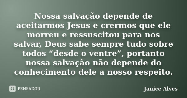 Nossa salvação depende de aceitarmos Jesus e crermos que ele morreu e ressuscitou para nos salvar, Deus sabe sempre tudo sobre todos “desde o ventre”, portanto ... Frase de Janice Alves.