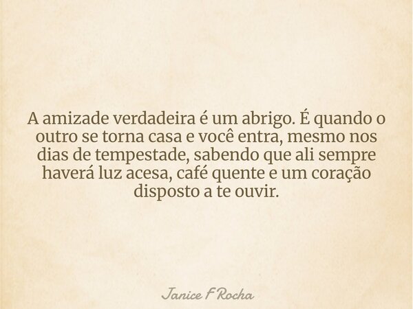 A amizade verdadeira é um abrigo. É quando o outro se torna casa e você entra, mesmo nos dias de tempestade, sabendo que ali sempre haverá luz acesa, café quent... Frase de Janice F Rocha.