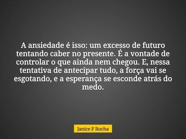 A ansiedade é isso: um excesso de futuro tentando caber no presente. É a vontade de controlar o que ainda nem chegou. E, nessa tentativa de antecipar tudo, a fo... Frase de Janice F Rocha.