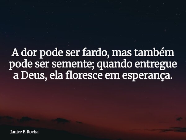 A dor pode ser fardo, mas também pode ser semente; quando entregue a Deus, ela floresce em esperança.... Frase de Janice F. Rocha.