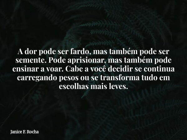 A dor pode ser fardo, mas também pode ser semente. Pode aprisionar, mas também pode ensinar a voar. Cabe a você decidir se continua carregando pesos ou se trans... Frase de Janice F. Rocha.