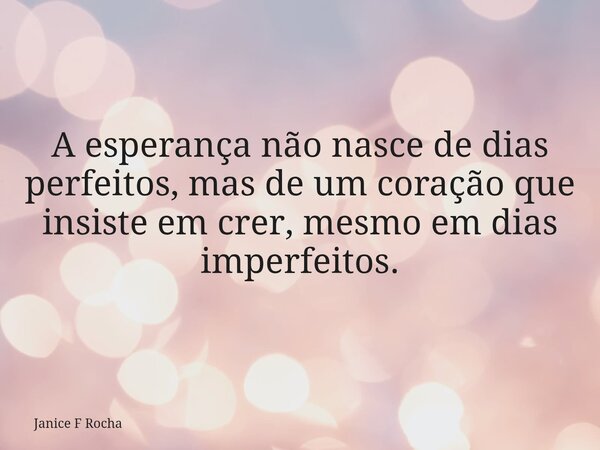 A esperança não nasce de dias perfeitos, mas de um coração que insiste em crer, mesmo em dias imperfeitos.... Frase de Janice F Rocha.