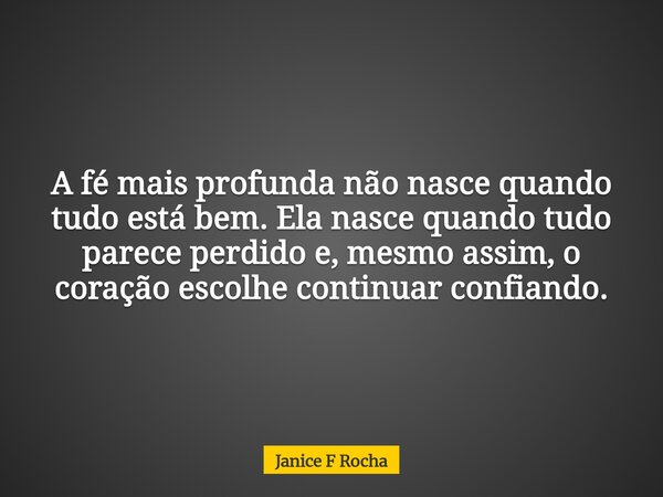 A fé mais profunda não nasce quando tudo está bem. Ela nasce quando tudo parece perdido e, mesmo assim, o coração escolhe continuar confiando.... Frase de Janice F Rocha.